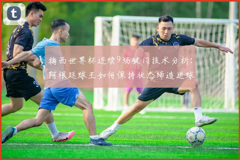 梅西世界杯连续9场破门技术分析：阿根廷球王如何保持状态缔造进球神话