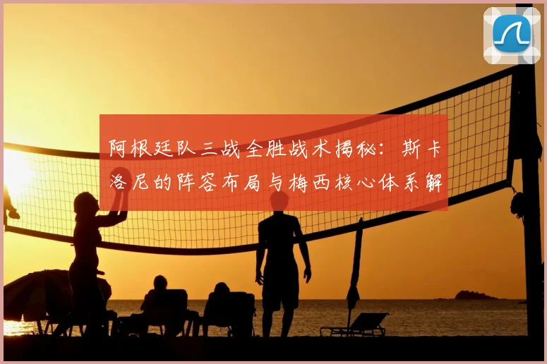 阿根廷队三战全胜战术揭秘:斯卡洛尼的阵容布局与梅西核心体系解析