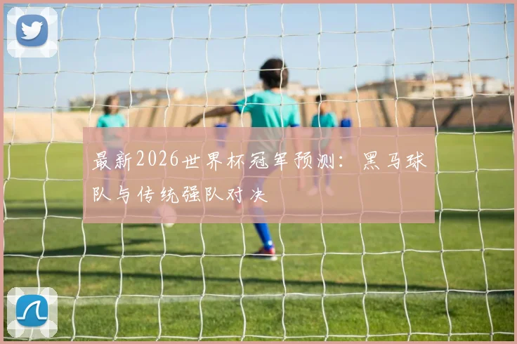 最新2026世界杯冠军预测：黑马球队与传统强队对决